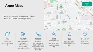 Azure Maps
タイム ゾーン
タイム ゾーンを
照会する機能
マップ
マップ データを
視覚的に表示する機
能
経路指定
地点 A から
地点 B までの経路、
または n 個の地点を
経由する経路を計算し、
段階的に指示を
受ける機能
検索と
ジオコーディング
場所、住所、企業、
POI などを検索する
機能
交通
動的な交通情報や
事故情報を表示する
機能
マップ制御
開発者がより簡単に
マップ機能を
アプリケーションに
組み込むための
Web 制御メカニズム
Azure IoT Solution Accelerators との統合
Azure IoT Central との統合 (準備中)
 