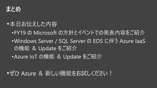 まとめ
•本日お伝えした内容
•FY19 の Microsoft の方針とイベントでの発表内容をご紹介
•Windows Server / SQL Server の EOS に伴う Azure IaaS
の機能 ＆ Update をご紹介
•Azure IoT の機能 ＆ Update をご紹介
•ぜひ Azure ＆ 新しい機能をお試しください！
 