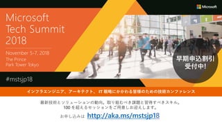 最新技術とソリューションの動向。取り組むべき課題と習得すべきスキル。
100 を超えるセッションをご用意しお迎えします。
お申し込みは http://aka.ms/mstsjp18
早期申込割引
受付中!
Microsoft
Tech Summit
2018
November 5-7, 2018
The Prince
Park Tower Tokyo
#mstsjp18
インフラエンジニア、アーキテクト、 IT 戦略にかかわる皆様のための技術カンファレンス
 