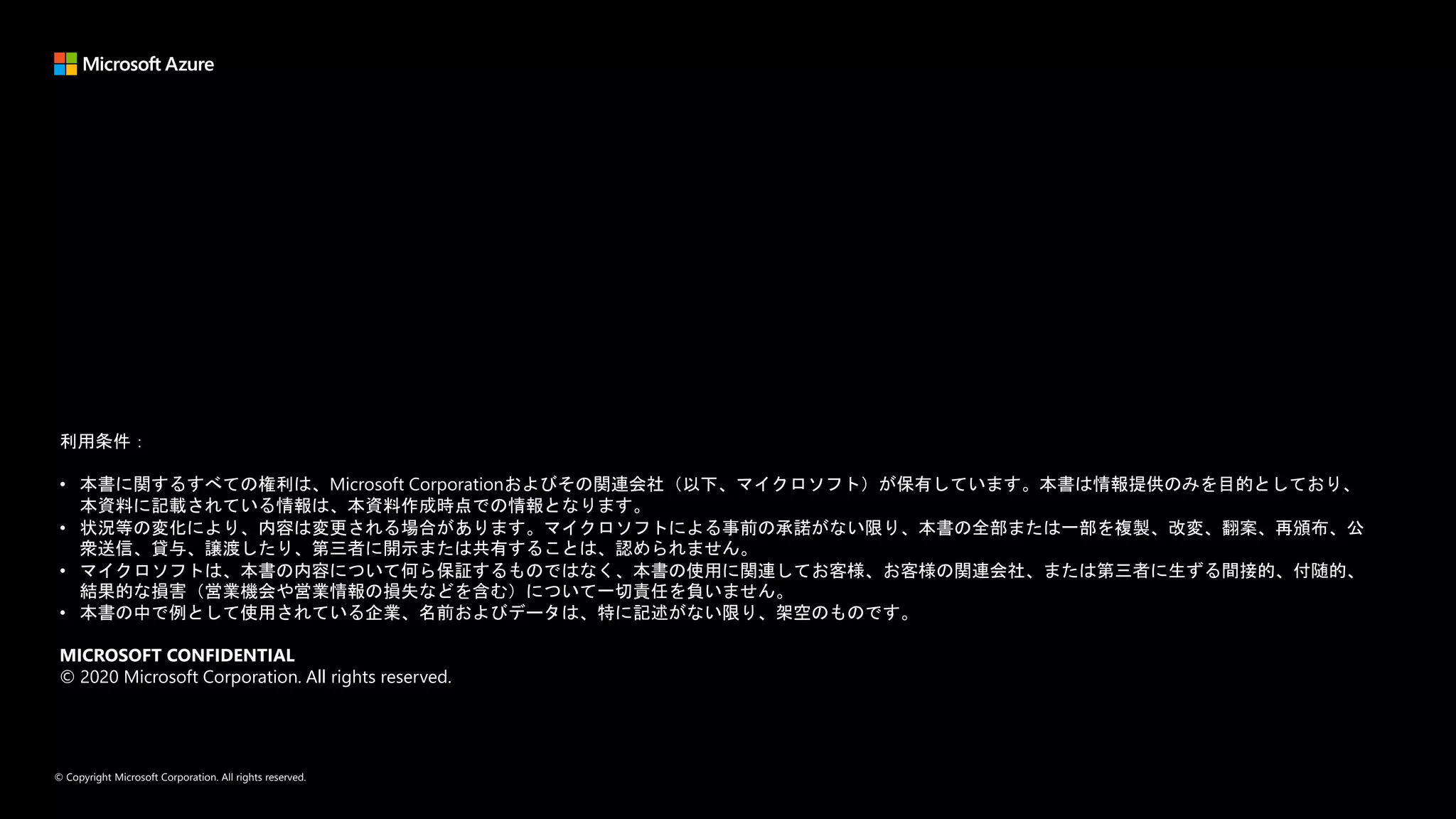 © Copyright Microsoft Corporation. All rights reserved.
利用条件：
• 本書に関するすべての権利は、Microsoft Corporationおよびその関連会社（以下、マイクロソフト）が保有しています。本書は情報提供のみを目的としており、
本資料に記載されている情報は、本資料作成時点での情報となります。
• 状況等の変化により、内容は変更される場合があります。マイクロソフトによる事前の承諾がない限り、本書の全部または一部を複製、改変、翻案、再頒布、公
衆送信、貸与、譲渡したり、第三者に開示または共有することは、認められません。
• マイクロソフトは、本書の内容について何ら保証するものではなく、本書の使用に関連してお客様、お客様の関連会社、または第三者に生ずる間接的、付随的、
結果的な損害（営業機会や営業情報の損失などを含む）について一切責任を負いません。
• 本書の中で例として使用されている企業、名前およびデータは、特に記述がない限り、架空のものです。
MICROSOFT CONFIDENTIAL
© 2020 Microsoft Corporation. All rights reserved.
 