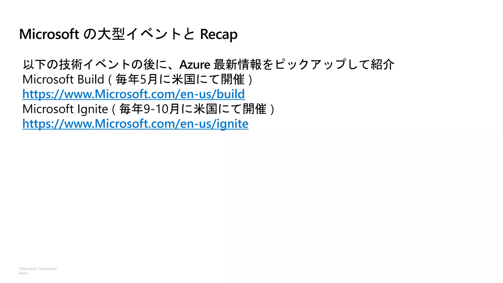 ©Microsoft Corporation
Azure
Microsoft の大型イベントと Recap
以下の技術イベントの後に、Azure 最新情報をピックアップして紹介
Microsoft Build ( 毎年5月に米国にて開催 )
https://www.Microsoft.com/en-us/build
Microsoft Ignite ( 毎年9-10月に米国にて開催 )
https://www.Microsoft.com/en-us/ignite
 