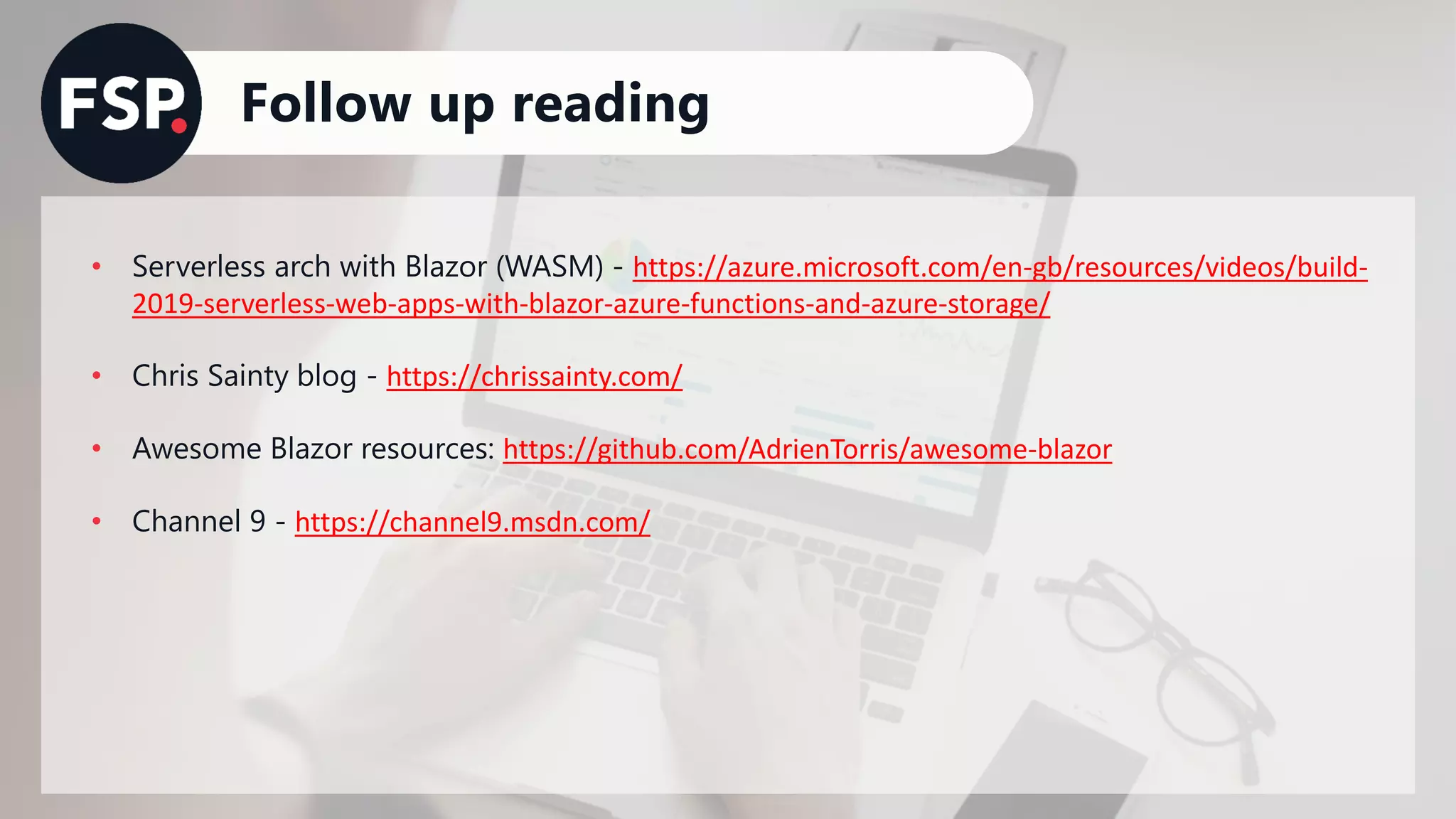 Follow up reading
• Serverless arch with Blazor (WASM) - https://azure.microsoft.com/en-gb/resources/videos/build-
2019-serverless-web-apps-with-blazor-azure-functions-and-azure-storage/
• Chris Sainty blog - https://chrissainty.com/
• Awesome Blazor resources: https://github.com/AdrienTorris/awesome-blazor
• Channel 9 - https://channel9.msdn.com/
 