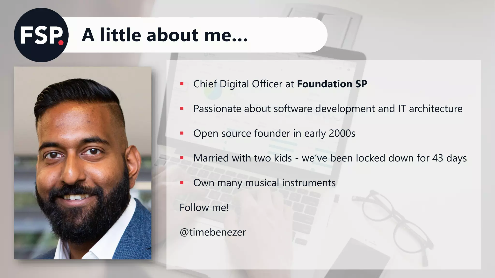 A little about me…
▪ Chief Digital Officer at Foundation SP
▪ Passionate about software development and IT architecture
▪ Open source founder in early 2000s
▪ Married with two kids - we’ve been locked down for 43 days
▪ Own many musical instruments
Follow me!
@timebenezer
 