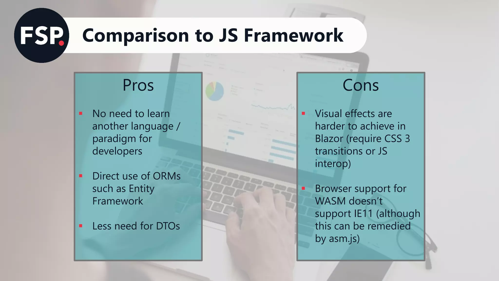 Comparison to JS Framework
Pros
▪ No need to learn
another language /
paradigm for
developers
▪ Direct use of ORMs
such as Entity
Framework
▪ Less need for DTOs
Cons
▪ Visual effects are
harder to achieve in
Blazor (require CSS 3
transitions or JS
interop)
▪ Browser support for
WASM doesn’t
support IE11 (although
this can be remedied
by asm.js)
 