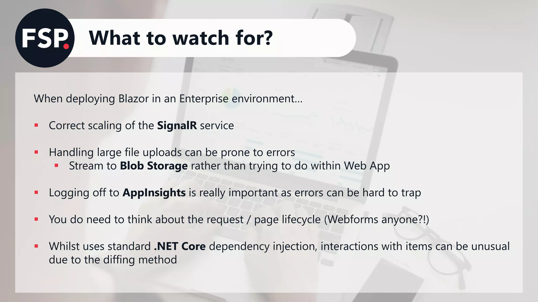 What to watch for?
When deploying Blazor in an Enterprise environment…
▪ Correct scaling of the SignalR service
▪ Handling large file uploads can be prone to errors
▪ Stream to Blob Storage rather than trying to do within Web App
▪ Logging off to AppInsights is really important as errors can be hard to trap
▪ You do need to think about the request / page lifecycle (Webforms anyone?!)
▪ Whilst uses standard .NET Core dependency injection, interactions with items can be unusual
due to the diffing method
 