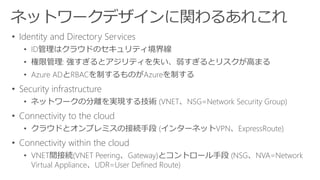 • Identity and Directory Services
• ID管理はクラウドのセキュリティ境界線
• 権限管理: 強すぎるとアジリティを失い、弱すぎるとリスクが高まる
• Azure ADとRBACを制するものがAzureを制する
• Security infrastructure
• ネットワークの分離を実現する技術 (VNET、NSG=Network Security Group)
• Connectivity to the cloud
• クラウドとオンプレミスの接続手段 (インターネットVPN、ExpressRoute)
• Connectivity within the cloud
• VNET間接続(VNET Peering、Gateway)とコントロール手段 (NSG、NVA=Network
Virtual Appliance、UDR=User Defined Route)
 