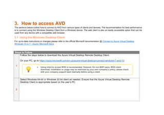 3. How to access AVD
The sections below outline how to connect to AVD from various types of clients and devices. The recommendation for best performance
is to connect using the Windows Desktop Client from a Windows device. The web client is also an easily accessible option that can be
used from any device with a compatible web browser.
3.1 Using the Windows Desktop Client
For up-to-date instructions or changes please refer to the official Microsoft documentation @ Connect to Azure Virtual Desktop
Windows 10 or 7 - Azure | Microsoft Docs
Steps to Follow
1
Follow the steps below to download the Azure Virtual Desktop Remote Desktop Client.
On your PC, go to https://docs.microsoft.com/en-us/azure/virtual-desktop/connect-windows-7-and-10
2
Select Windows 64-bit or Windows 32-bit client as needed. Ensure that the Azure Virtual Desktop Remote
Desktop Client is appropriate based on the user’s PC.
• Using client to access WVD is recommended. However, for non-BHP users, WVD client
download, installation or usage may be restricted by your own company’s policy, please check
with your company support team internally before using a client
 