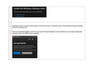 3
Installation does not require admin rights. Finish the prompt to install the Azure Virtual Desktop Remote Desktop
Client for Windows OS.
4
Once successfully installed, have the user launch ‘Remote Desktop’ from the Start menu and select ‘Subscribe’
and then sign-in and MFA when prompted.
 