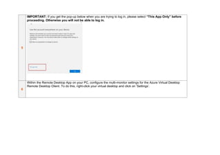5
IMPORTANT: If you get the pop-up below when you are trying to log in, please select “This App Only” before
proceeding. Otherwise you will not be able to log in.
6
Within the Remote Desktop App on your PC, configure the multi-monitor settings for the Azure Virtual Desktop
Remote Desktop Client. To do this, right-click your virtual desktop and click on ‘Settings’.
 