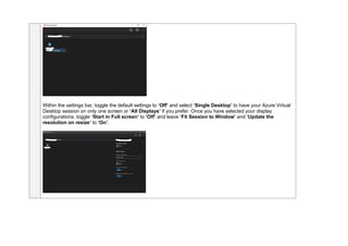 Within the settings bar, toggle the default settings to ‘Off’ and select ‘Single Desktop’ to have your Azure Virtual
Desktop session on only one screen or ‘All Displays’ if you prefer. Once you have selected your display
configurations, toggle ‘Start in Full screen’ to ‘Off’ and leave ‘Fit Session to Window’ and ‘Update the
resolution on resize’ to ‘On’.
 