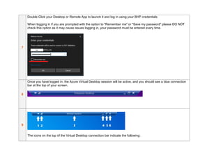 7
Double Click your Desktop or Remote App to launch it and log in using your BHP credentials
When logging in if you are prompted with the option to "Remember me" or "Save my password" please DO NOT
check this option as it may cause issues logging in, your password must be entered every time.
8
Once you have logged in, the Azure Virtual Desktop session will be active, and you should see a blue connection
bar at the top of your screen.
9
The icons on the top of the Virtual Desktop connection bar indicate the following:
 
