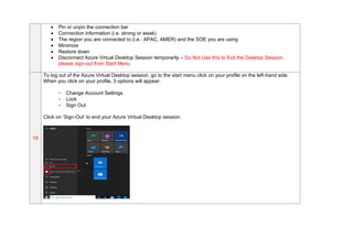 • Pin or unpin the connection bar
• Connection information (i.e. strong or weak)
• The region you are connected to (i.e.: APAC, AMER) and the SOE you are using
• Minimize
• Restore down
• Disconnect Azure Virtual Desktop Session temporarily – Do Not Use this to Exit the Desktop Session,
please sign-out from Start Menu
10
To log out of the Azure Virtual Desktop session, go to the start menu click on your profile on the left-hand side.
When you click on your profile, 3 options will appear:
- Change Account Settings
- Lock
- Sign Out
Click on ‘Sign-Out’ to end your Azure Virtual Desktop session.
 