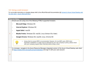 3.2 Using a web browser
For up-to-date instructions or changes please refer to the official Microsoft documentation @ Connect to Azure Virtual Desktop with
the web client - Azure | Microsoft Docs
Steps to Follow
1
Ensure you are using one of the following HTML5 supported browsers:
- Microsoft Edge: Windows OS
- Internet Explorer: Windows OS
- Apple Safari: macOS
- Mozilla Firefox: Windows OS, macOS, Linux (Version 55 or later)
- Google Chrome: Windows OS, macOS, Linux, Chrome OS
2
In a browser, navigate to the Azure Resource Manager-integrated version of the Azure Virtual Desktop web client
at https://rdweb.AVD.microsoft.com/arm/webclient and sign in with your user account.
• Using client to access WVD is recommended. However, for non-BHP users, WVD client
download, installation or usage may be restricted by your own company’s policy, please check
with your company support team internally before using a client
 
