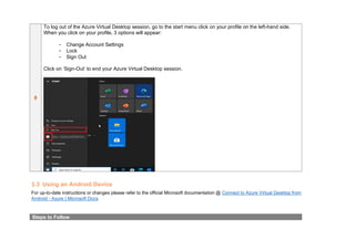 8
To log out of the Azure Virtual Desktop session, go to the start menu click on your profile on the left-hand side.
When you click on your profile, 3 options will appear:
- Change Account Settings
- Lock
- Sign Out
Click on ‘Sign-Out’ to end your Azure Virtual Desktop session.
3.3 Using an Android Device
For up-to-date instructions or changes please refer to the official Microsoft documentation @ Connect to Azure Virtual Desktop from
Android - Azure | Microsoft Docs
Steps to Follow
 