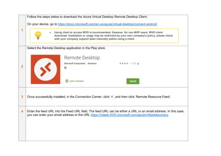 1
Follow the steps below to download the Azure Virtual Desktop Remote Desktop Client.
On your device, go to https://docs.microsoft.com/en-us/azure/virtual-desktop/connect-android
2
Select the Remote Desktop application in the Play store.
3 Once successfully installed, in the Connection Center, click ‘+’, and then click ‘Remote Resource Feed’.
4 Enter the feed URL into the Feed URL field. The feed URL can be either a URL or an email address. In this case,
you can enter your email address or the URL https://rdweb.AVD.microsoft.com/api/arm/feeddiscovery
• Using client to access WVD is recommended. However, for non-BHP users, WVD client
download, installation or usage may be restricted by your own company’s policy, please check
with your company support team internally before using a client
 