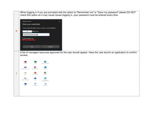 6
When logging in if you are prompted with the option to "Remember me" or "Save my password" please DO NOT
check this option as it may cause issues logging in, your password must be entered every time.
7
A list of managed resources approved for the user should appear. Have the user launch an application to confirm
access.
 