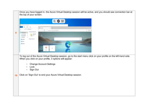 8
Once you have logged in, the Azure Virtual Desktop session will be active, and you should see connection bar at
the top of your screen.
10
To log out of the Azure Virtual Desktop session, go to the start menu click on your profile on the left-hand side.
When you click on your profile, 3 options will appear:
- Change Account Settings
- Lock
- Sign Out
Click on ‘Sign-Out’ to end your Azure Virtual Desktop session.
 