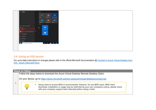 3.4 Using an iOS device
For up-to-date instructions or changes please refer to the official Microsoft documentation @ Connect to Azure Virtual Desktop from
iOS - Azure | Microsoft Docs
Steps to Follow
1
Follow the steps below to download the Azure Virtual Desktop Remote Desktop Client.
On your device, go to https://docs.microsoft.com/en-us/azure/virtual-desktop/connect-ios
• Using client to access WVD is recommended. However, for non-BHP users, WVD client
download, installation or usage may be restricted by your own company’s policy, please check
with your company support team internally before using a client
 