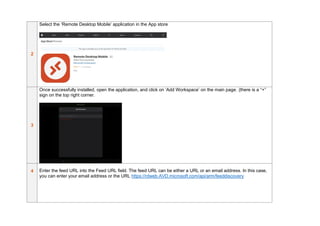 2
Select the ‘Remote Desktop Mobile’ application in the App store
3
Once successfully installed, open the application, and click on ‘Add Workspace’ on the main page. (there is a “+”
sign on the top right corner.
4 Enter the feed URL into the Feed URL field. The feed URL can be either a URL or an email address. In this case,
you can enter your email address or the URL https://rdweb.AVD.microsoft.com/api/arm/feeddiscovery
 