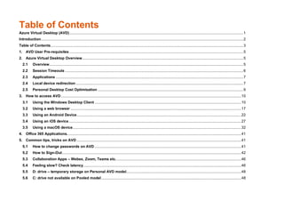 Table of Contents
Azure Virtual Desktop (AVD).....................................................................................................................................................................1
Introduction................................................................................................................................................................................................2
Table of Contents.......................................................................................................................................................................................3
1. AVD User Pre-requisites .....................................................................................................................................................................5
2. Azure Virtual Desktop Overview.........................................................................................................................................................5
2.1 Overview........................................................................................................................................................................................5
2.2 Session Timeouts .........................................................................................................................................................................6
2.3 Applications ..................................................................................................................................................................................7
2.4 Local device redirection ...............................................................................................................................................................7
2.5 Personal Desktop Cost Optimisation ..........................................................................................................................................9
3. How to access AVD...........................................................................................................................................................................10
3.1 Using the Windows Desktop Client ...........................................................................................................................................10
3.2 Using a web browser ..................................................................................................................................................................17
3.3 Using an Android Device............................................................................................................................................................22
3.4 Using an iOS device....................................................................................................................................................................27
3.5 Using a macOS device................................................................................................................................................................32
4. Office 365 Applications.....................................................................................................................................................................41
5. Common tips, tricks on AVD ............................................................................................................................................................41
5.1 How to change passwords on AVD ...........................................................................................................................................41
5.2 How to Sign-Out..........................................................................................................................................................................42
5.3 Collaboration Apps – Webex, Zoom, Teams etc.......................................................................................................................46
5.4 Feeling slow? Check latency......................................................................................................................................................46
5.5 D: drive – temporary storage on Personal AVD model.............................................................................................................48
5.6 C: drive not available on Pooled model.....................................................................................................................................48
 