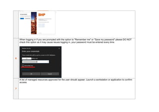 6
When logging in if you are prompted with the option to "Remember me" or "Save my password" please DO NOT
check this option as it may cause issues logging in, your password must be entered every time.
7
A list of managed resources approved for the user should appear. Launch a workstation or application to confirm
access.
 