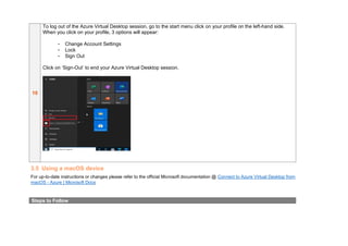 10
To log out of the Azure Virtual Desktop session, go to the start menu click on your profile on the left-hand side.
When you click on your profile, 3 options will appear:
- Change Account Settings
- Lock
- Sign Out
Click on ‘Sign-Out’ to end your Azure Virtual Desktop session.
3.5 Using a macOS device
For up-to-date instructions or changes please refer to the official Microsoft documentation @ Connect to Azure Virtual Desktop from
macOS - Azure | Microsoft Docs
Steps to Follow
 