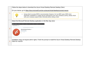 1
Follow the steps below to download the Azure Virtual Desktop Remote Desktop Client.
On your device, go to https://docs.microsoft.com/en-us/azure/virtual-desktop/connect-macos
2
Select the Microsoft Remote Desktop application in the Mac App store
3
Installation does not require admin rights. Finish the prompt to install the Azure Virtual Desktop Remote Desktop
Client for macOS.
• Using client to access WVD is recommended. However, for non-BHP users, WVD client
download, installation or usage may be restricted by your own company’s policy, please check
with your company support team internally before using a client
 