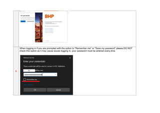 6
When logging in if you are prompted with the option to "Remember me" or "Save my password" please DO NOT
check this option as it may cause issues logging in, your password must be entered every time.
 