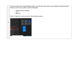 8
To log out of the Azure Virtual Desktop session, go to the start menu click on your profile on the left-hand side.
When you click on your profile, 3 options will appear:
- Change Account Settings
- Lock
- Sign Out
Click on ‘Sign-Out’ to end your Azure Virtual Desktop session.
 