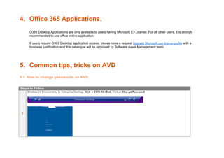 4. Office 365 Applications.
O365 Desktop Applications are only available to users having Microsoft E3 License. For all other users, it is strongly
recommended to use office online application.
If users require O365 Desktop application access, please raise a request Upgrade Microsoft user license profile with a
business justification and this catalogue will be approved by Software Asset Management team.
5. Common tips, tricks on AVD
5.1 How to change passwords on AVD
Steps to Follow
1
Windows 10 Environment, In Enterprise Desktop, Click > Ctrl+Alt+End, Click on Change Password
 