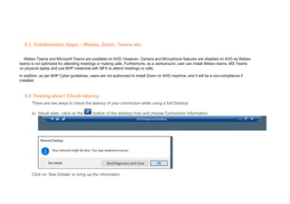 5.3 Collaboration Apps – Webex, Zoom, Teams etc.
Webex Teams and Microsoft Teams are available on AVD. However, Camera and Microphone features are disabled on AVD as Webex
teams is not optimized for attending meetings or making calls. Furthermore, as a workaround, user can install Webex teams, MS Teams
on physical laptop and use BHP credential with MFA to attend meetings or calls.
In addition, as per BHP Cyber guidelines, users are not authorized to install Zoom on AVD machine, and it will be a non-compliance if
installed.
5.4 Feeling slow? Check latency
There are two ways to check the latency of your connection while using a full Desktop
a) Inbuilt stats –click on the toolbar of the desktop host and choose Connection Information
Click on ‘See Details’ to bring up the information
 