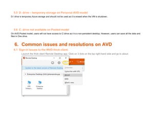 5.5 D: drive – temporary storage on Personal AVD model
D:/ drive is temporary Azure storage and should not be used as it is erased when the VM is shutdown.
5.6 C: drive not available on Pooled model
On AVD Pooled model, users will not have access to C:drive as it is a non-persistent desktop. However, users can save all the data and
files in One drive.
6. Common issues and resolutions on AVD
6.1 Sign-in issues to the WVD thick client.
Launch the thick client Remote Desktop app. Click on 3 dots on the top right-hand side and go to about.
 