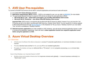 1. AVD User Pre-requisites
To connect to the BHP AVD service and be able to consume applications and services all users will require:
a) An enabled BHP Active Directory account
b) Multi-factor Authentication (MFA) enabled – if MFA is not enabled for user, you can refer to KB0045691 for more details
c) The appropriate Microsoft licenses to consume AVD service as well as the core applications offered.
• Microsoft 365 F3 ‘Lite’ – allows AVD consumption, but not Office 365 Desktop Client access
• Microsoft 365 E3 ‘Enterprise’ – also allows Office365 Desktop Client access
Important Note: WVD access is provisioned with the Microsoft 365 E3 license by default, however if you only have the ‘Lite’
F3 license you will not be able to use Microsoft O365 Suite (e.g. Outlook, Excel, Word). You can request for a License upgrade
to Microsoft E3/Enterprise through Service Request. In the dropdown for "Do you have a 1Desktop machine" you must select
“Yes”, as AVD is considered a 1Desktop machine.
d) Selected business applications are made available on AVD. However, user will require individual application license in order
to consume the application respectively. Users will need to obtain application license from respective application owner
before using the application on AVD.
2. Azure Virtual Desktop Overview
2.1 Overview
• Infrastructure & software that allows employees to access IT corporate applications and services remotely in a secure
manner
• Provides identical look-and-feel for the user as a PC or an installed application
• To users, the desktop and app are delivered like a “TV screen” and all computer processing occurs at cloud data
centre sites
Azure Virtual Desktop is an important feature for BHP
• Building robust and scalable infrastructure that improves remote work globally – to ensure business continuity in a
“black swan” event
 