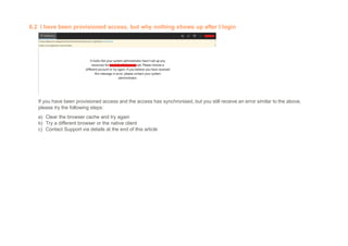 6.2 I have been provisioned access, but why nothing shows up after I login
If you have been provisioned access and the access has synchronised, but you still receive an error similar to the above,
please try the following steps:
a) Clear the browser cache and try again
b) Try a different browser or the native client
c) Contact Support via details at the end of this article
 
