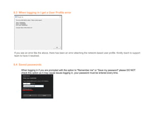 6.3 When logging in I get a User Profile error
If you see an error like the above, there has been an error attaching the network-based user profile. Kindly reach to support
team to have it resolved.
6.4 Saved passwords
When logging in if you are prompted with the option to "Remember me" or "Save my password" please DO NOT
check this option as it may cause issues logging in, your password must be entered every time.
 