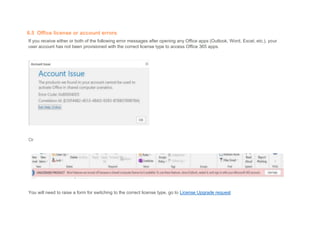 6.5 Office license or account errors
If you receive either or both of the following error messages after opening any Office apps (Outlook, Word, Excel, etc.), your
user account has not been provisioned with the correct license type to access Office 365 apps.
Or
You will need to raise a form for switching to the correct license type, go to License Upgrade request
 