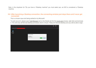 Note: in the dropdown for "Do you have a 1Desktop machine" you must select yes, as AVD is considered a 1Desktop
machine.
6.6 After launching a Desktop connection, the connecting window just stays there and I never get
connected
This is a known issue and being worked on by Microsoft.
To work around it, please open Task Manager and on the Details tab find the msrdc.exe process, right click and terminate
it. This will close all Remote Desktop processes which is frozen. Relaunch Remote Desktop and you will be able to login.
 