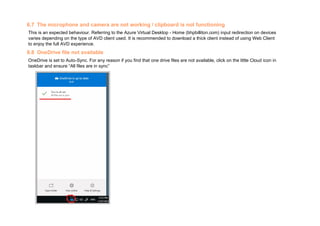 6.7 The microphone and camera are not working / clipboard is not functioning
This is an expected behaviour. Referring to the Azure Virtual Desktop - Home (bhpbilliton.com) input redirection on devices
varies depending on the type of AVD client used. It is recommended to download a thick client instead of using Web Client
to enjoy the full AVD experience.
6.8 OneDrive file not available
OneDrive is set to Auto-Sync. For any reason if you find that one drive files are not available, click on the little Cloud icon in
taskbar and ensure “All files are in sync”
 