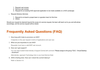 1. Request user access
2. Remove user access
3. Request for an existing AVD approved application to be made available on a AVD Landscape
• Request Advisory Services
1. Request to on-board a project team or operation team for first time
2. Others
Should your request be deemed beyond the scope of a service request, the team will reach out to you and will advise
accordingly, and the service request will be closed.
Frequently Asked Questions (FAQ)
1. How long will it take to provision an AVD?
It depends on the user request in terms of applications and user size
2. What are pre-requisites to use AVD?
Requester must have a valid BHP user account.
3. How can I get support?
You can raise incident ticket directly in Support Central with comment “Please assign to the group "EUC - Virtual Desktop
- Accenture"
Alternatively, approach Technology Hub or your local Service Desk
4. AVD is feeling slow. How can I check the current latency?
Refer to Section 4.4
 