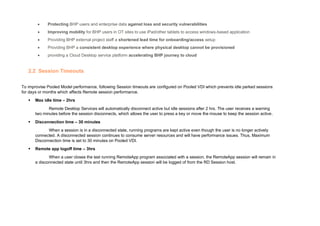 • Protecting BHP users and enterprise data against loss and security vulnerabilities
• Improving mobility for BHP users in OT sites to use iPad/other tablets to access windows-based application
• Providing BHP external project staff a shortened lead time for onboarding/access setup
• Providing BHP a consistent desktop experience where physical desktop cannot be provisioned
• providing a Cloud Desktop service platform accelerating BHP journey to cloud
2.2 Session Timeouts
To improvise Pooled Model performance, following Session timeouts are configured on Pooled VDI which prevents idle parked sessions
for days or months which affects Remote session performance.
▪ Max idle time – 2hrs
Remote Desktop Services will automatically disconnect active but idle sessions after 2 hrs. The user receives a warning
two minutes before the session disconnects, which allows the user to press a key or move the mouse to keep the session active.
▪ Disconnection time – 30 minutes
When a session is in a disconnected state, running programs are kept active even though the user is no longer actively
connected. A disconnected session continues to consume server resources and will have performance issues. Thus, Maximum
Disconnection time is set to 30 minutes on Pooled VDI.
▪ Remote app logoff time – 3hrs
When a user closes the last running RemoteApp program associated with a session, the RemoteApp session will remain in
a disconnected state until 3hrs and then the RemoteApp session will be logged of from the RD Session host.
 