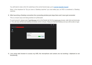 You will need to raise a form for switching to the correct license type, go to License Upgrade request
Note: in the dropdown for "Do you have a 1Desktop machine" you must select yes, as AVD is considered a 1Desktop
machine.
8. After launching a Desktop connection the connecting window just stays there and I never get connected
This is a known issue and being worked on by Microsoft.
To work around it, please open Task Manager and on the Details tab find the msrdc.exe process, right click and terminate
it. This will close all Remote Desktop processes which is frozen. Relaunch Remote Desktop and you will be able to login.
9. I am using web browser to access my AVD, the microphone and camera are not working / clipboard is not
functioning
 