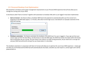 2.5 Personal Desktop Cost Optimisation
We would like to introduce recent power management improvements to your Personal WVD experience that will also allow you to
manage the running costs of your WVD.
A new feature called "Start on Connect" together with automation to shutdown VMs with no user logged in have been implemented.
• Start on Connect - this feature allows a shutdown WVD host to be powered on automatically when you first connect to it.
Powering on the WVD takes approx. 1-2 minutes, after which normal login occurs. See below for an example screenshot of the
WVD host starting.
• Shutdown automation - this feature automates the shutdown of the WVD host if no user is logged in. If you sign-out from your
session (sign-out from the Start Menu, not disconnect or close the WVD app), this WVD host will be shut down within 30 minutes
due to automation we are running. This also means if you need to run long running processes, all you need to do is not sign-out
and your WVD host will be left running! You can choose when it is shut down.
The shutdown automation in conjunction with Start on Connect will allow you to optimise the cost of your WVD experience - simply sign-
out when you are finished and the WVD host will automatically be shut down, and when you next require it, connect again and it will be
powered back on.
 