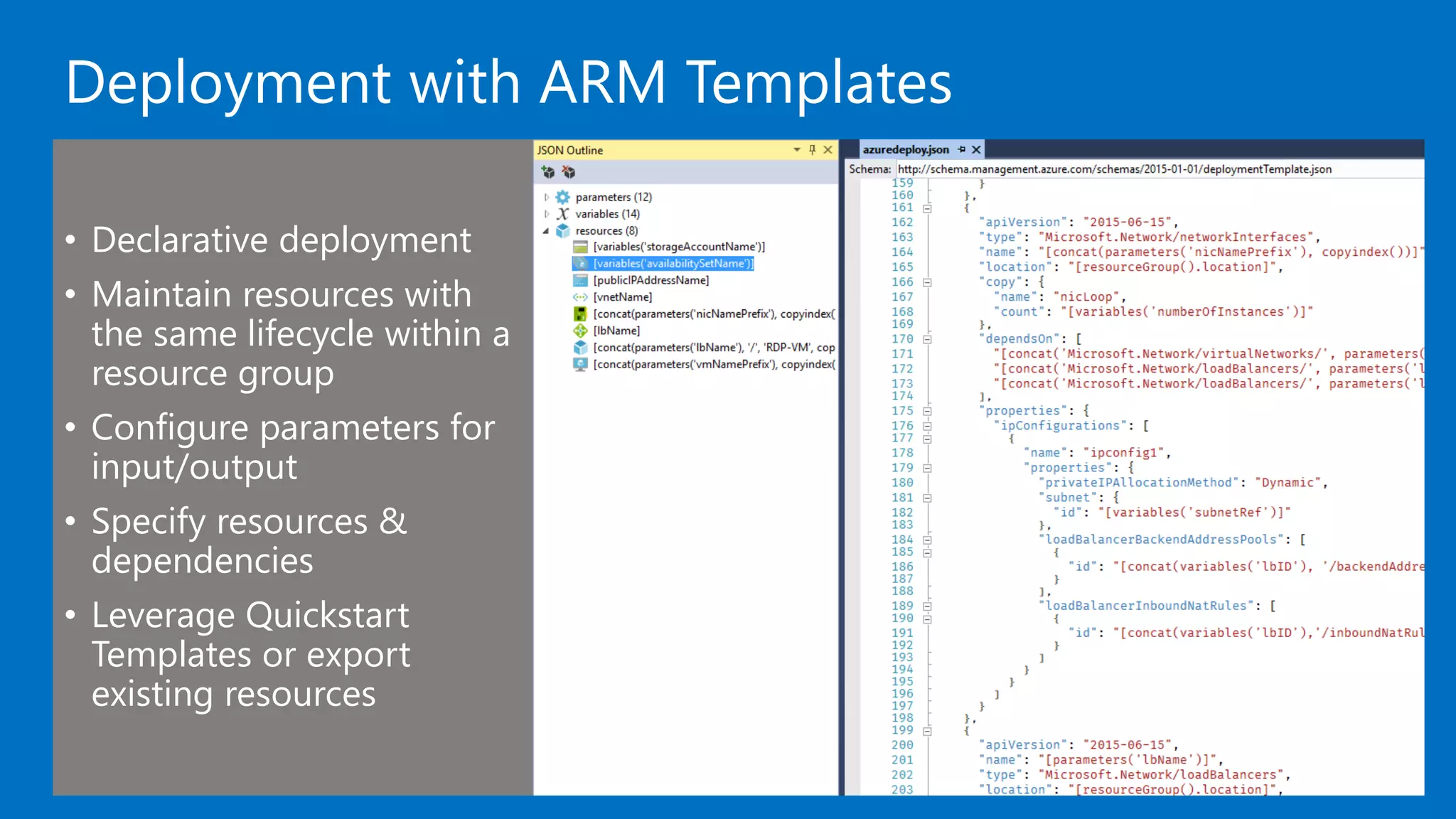 Deployment with ARM Templates
• Declarative deployment
• Maintain resources with
the same lifecycle within a
resource group
• Configure parameters for
input/output
• Specify resources &
dependencies
• Leverage Quickstart
Templates or export
existing resources
 