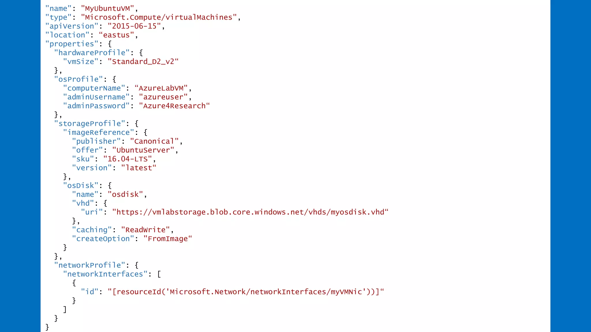 "name": "MyUbuntuVM",
"type": "Microsoft.Compute/virtualMachines",
"apiVersion": "2015-06-15",
"location": “eastus",
"properties": {
"hardwareProfile": {
"vmSize": "Standard_D2_v2“
},
"osProfile": {
"computerName": “AzureLabVM",
"adminUsername": "azureuser",
"adminPassword": "Azure4Research“
},
"storageProfile": {
"imageReference": {
"publisher": "Canonical",
"offer": "UbuntuServer",
"sku": "16.04-LTS",
"version": "latest“
},
"osDisk": {
"name": "osdisk",
"vhd": {
"uri": "https://vmlabstorage.blob.core.windows.net/vhds/myosdisk.vhd“
},
"caching": "ReadWrite",
"createOption": "FromImage“
}
},
"networkProfile": {
"networkInterfaces": [
{
"id": "[resourceId('Microsoft.Network/networkInterfaces/myVMNic'))]“
}
]
}
}
 