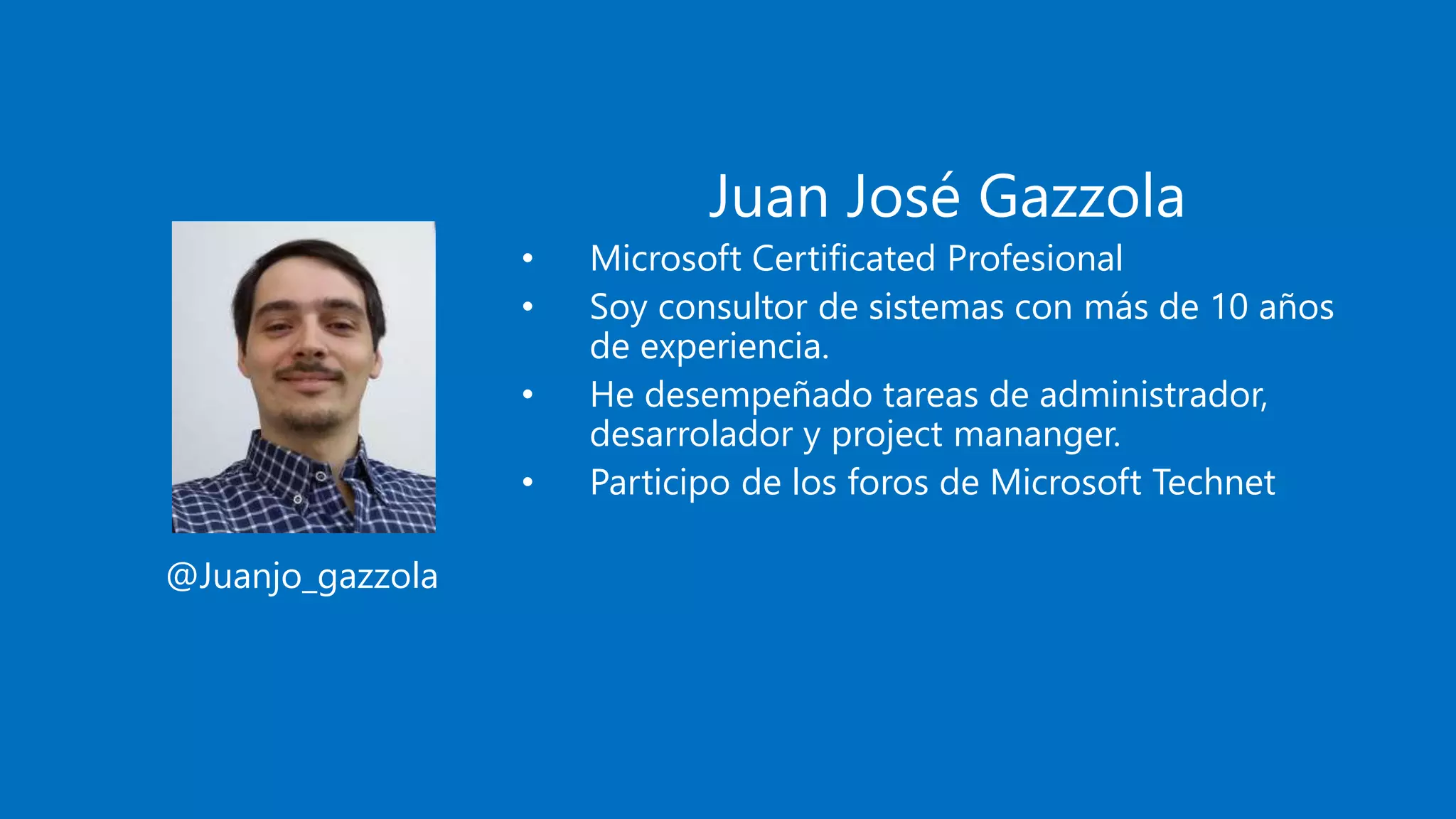 Juan José Gazzola
• Microsoft Certificated Profesional
• Soy consultor de sistemas con más de 10 años
de experiencia.
• He desempeñado tareas de administrador,
desarrolador y project mananger.
• Participo de los foros de Microsoft Technet
@Juanjo_gazzola
 