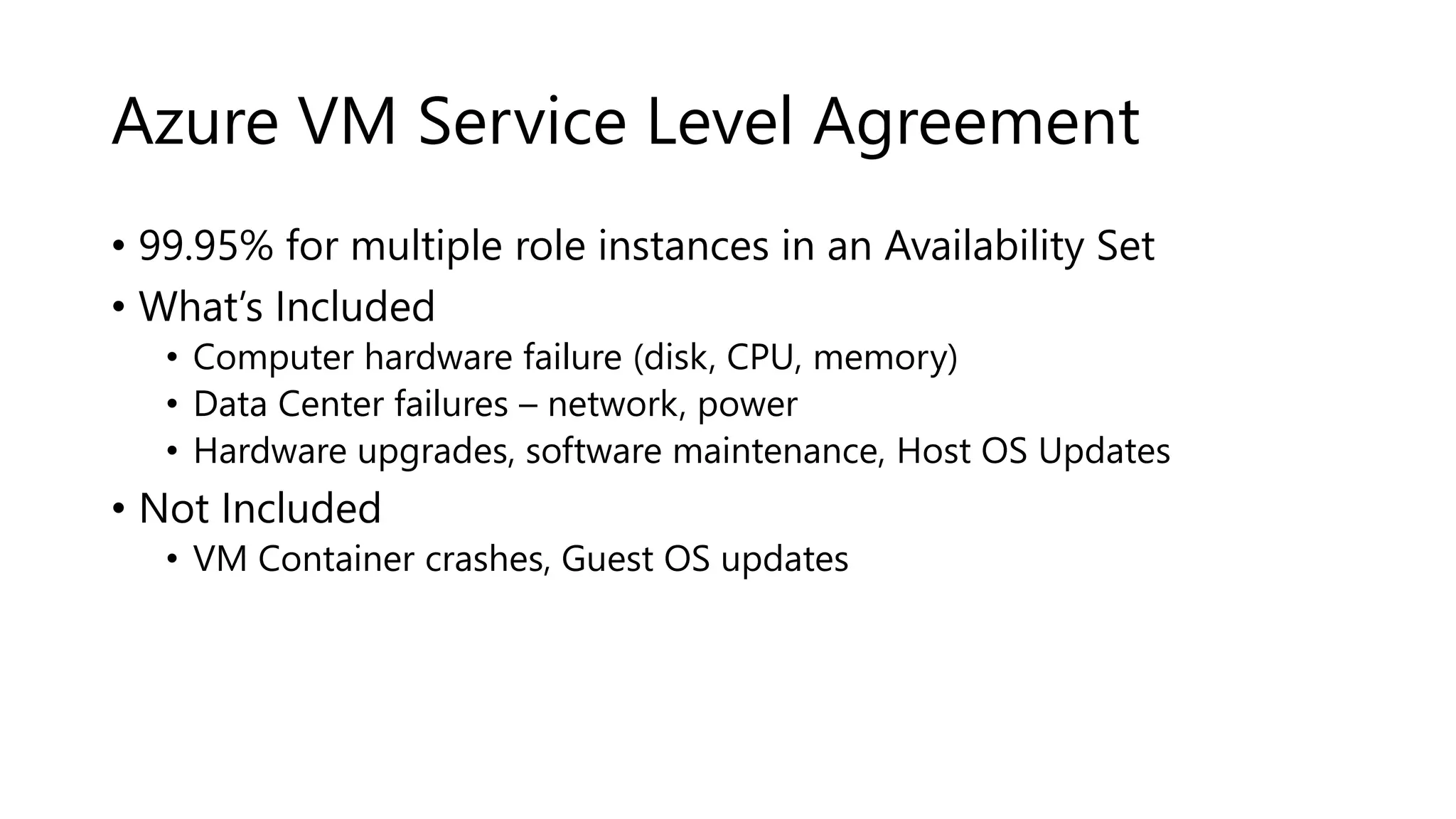 Azure VM Service Level Agreement
• 99.95% for multiple role instances in an Availability Set
• What’s Included
• Computer hardware failure (disk, CPU, memory)
• Data Center failures – network, power
• Hardware upgrades, software maintenance, Host OS Updates
• Not Included
• VM Container crashes, Guest OS updates
 