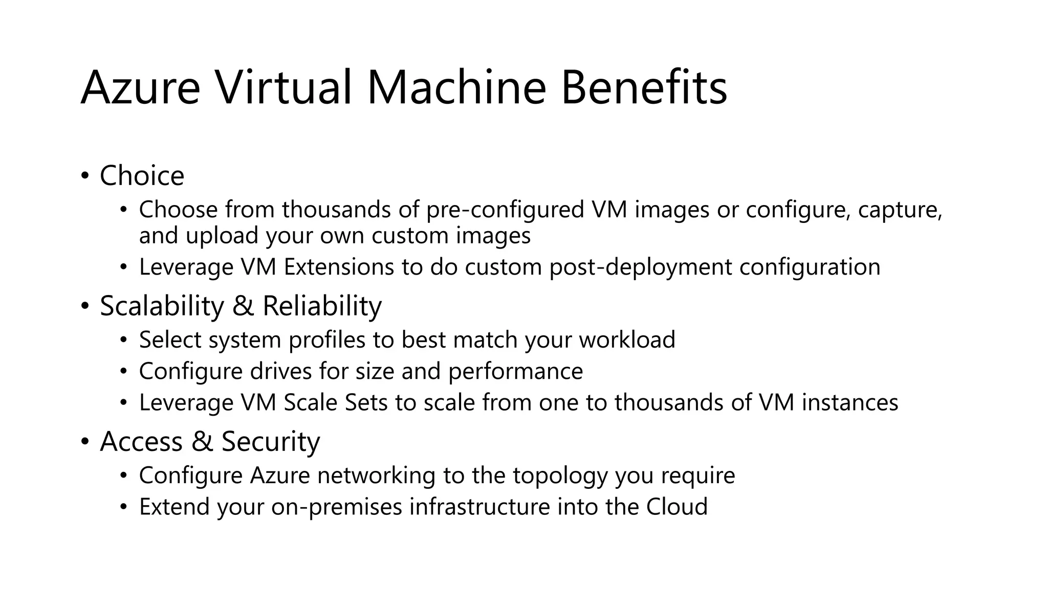 Azure Virtual Machine Benefits
• Choice
• Choose from thousands of pre-configured VM images or configure, capture,
and upload your own custom images
• Leverage VM Extensions to do custom post-deployment configuration
• Scalability & Reliability
• Select system profiles to best match your workload
• Configure drives for size and performance
• Leverage VM Scale Sets to scale from one to thousands of VM instances
• Access & Security
• Configure Azure networking to the topology you require
• Extend your on-premises infrastructure into the Cloud
 