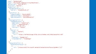 "name": "MyUbuntuVM",
"type": "Microsoft.Compute/virtualMachines",
"apiVersion": "2015-06-15",
"location": “eastus",
"properties": {
"hardwareProfile": {
"vmSize": "Standard_D2_v2“
},
"osProfile": {
"computerName": “AzureLabVM",
"adminUsername": "azureuser",
"adminPassword": "Azure4Research“
},
"storageProfile": {
"imageReference": {
"publisher": "Canonical",
"offer": "UbuntuServer",
"sku": "16.04-LTS",
"version": "latest“
},
"osDisk": {
"name": "osdisk",
"vhd": {
"uri": "https://vmlabstorage.blob.core.windows.net/vhds/myosdisk.vhd“
},
"caching": "ReadWrite",
"createOption": "FromImage“
}
},
"networkProfile": {
"networkInterfaces": [
{
"id": "[resourceId('Microsoft.Network/networkInterfaces/myVMNic'))]“
}
]
}
}
 