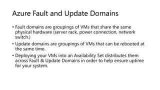 Azure Fault and Update Domains
• Fault domains are groupings of VMs that share the same
physical hardware (server rack, power connection, network
switch.)
• Update domains are groupings of VMs that can be rebooted at
the same time.
• Deploying your VMs into an Availability Set distributes them
across Fault & Update Domains in order to help ensure uptime
for your system.
 