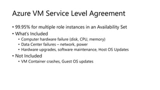 Azure VM Service Level Agreement
• 99.95% for multiple role instances in an Availability Set
• What’s Included
• Computer hardware failure (disk, CPU, memory)
• Data Center failures – network, power
• Hardware upgrades, software maintenance, Host OS Updates
• Not Included
• VM Container crashes, Guest OS updates
 